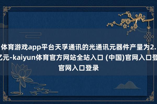 体育游戏app平台天孚通讯的光通讯元器件产量为2.1亿元-kaiyun体育官方网站全站入口 (中国)官网入口登录