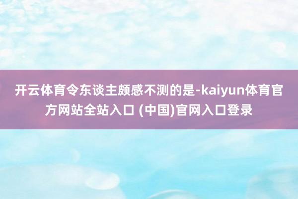 开云体育令东谈主颇感不测的是-kaiyun体育官方网站全站入口 (中国)官网入口登录