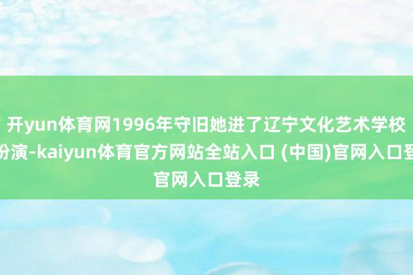 开yun体育网1996年守旧她进了辽宁文化艺术学校学扮演-kaiyun体育官方网站全站入口 (中国)官网入口登录