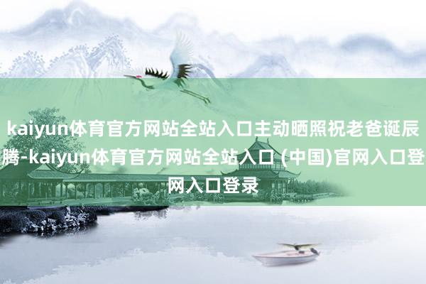 kaiyun体育官方网站全站入口主动晒照祝老爸诞辰沸腾-kaiyun体育官方网站全站入口 (中国)官网入口登录