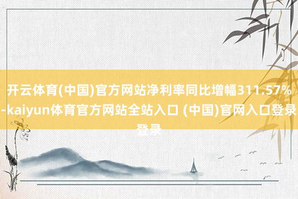 开云体育(中国)官方网站净利率同比增幅311.57%-kaiyun体育官方网站全站入口 (中国)官网入口登录