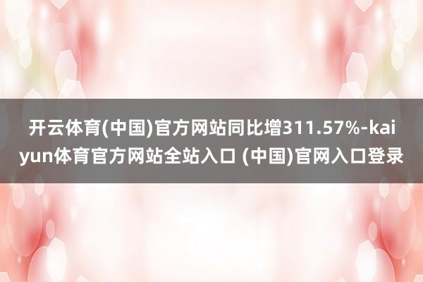 开云体育(中国)官方网站同比增311.57%-kaiyun体育官方网站全站入口 (中国)官网入口登录