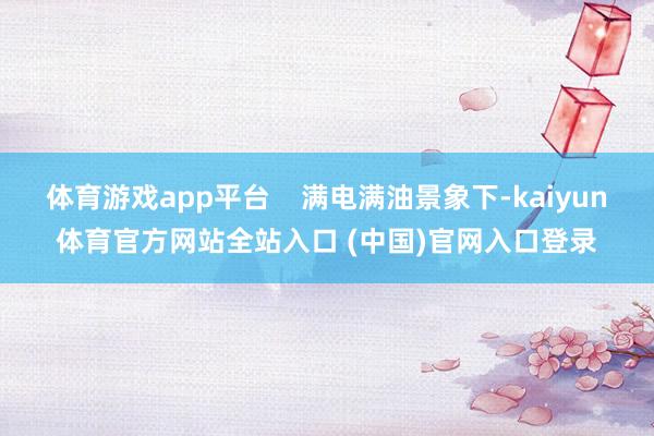体育游戏app平台    满电满油景象下-kaiyun体育官方网站全站入口 (中国)官网入口登录