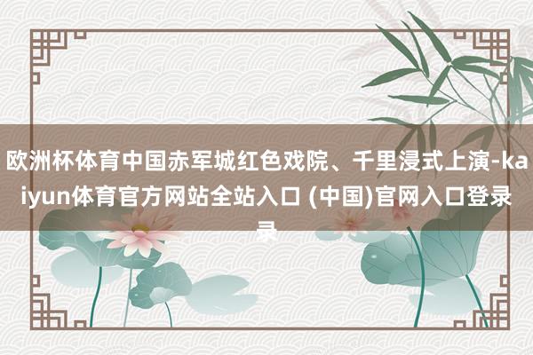 欧洲杯体育中国赤军城红色戏院、千里浸式上演-kaiyun体育官方网站全站入口 (中国)官网入口登录