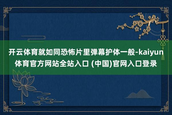 开云体育就如同恐怖片里弹幕护体一般-kaiyun体育官方网站全站入口 (中国)官网入口登录