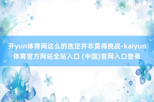 开yun体育网这么的选定并非莫得挑战-kaiyun体育官方网站全站入口 (中国)官网入口登录