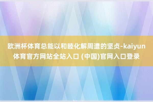 欧洲杯体育总能以和睦化解周遭的坚贞-kaiyun体育官方网站全站入口 (中国)官网入口登录