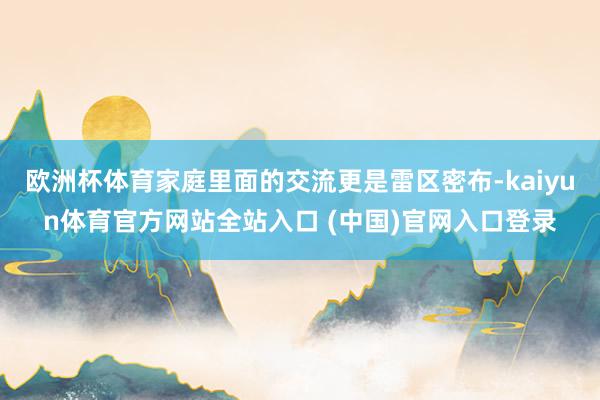 欧洲杯体育家庭里面的交流更是雷区密布-kaiyun体育官方网站全站入口 (中国)官网入口登录