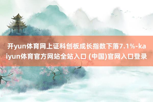 开yun体育网上证科创板成长指数下落7.1%-kaiyun体育官方网站全站入口 (中国)官网入口登录