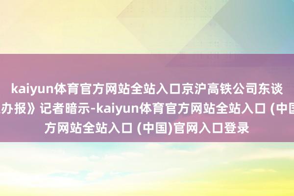 kaiyun体育官方网站全站入口京沪高铁公司东谈主士对《中国操办报》记者暗示-kaiyun体育官方网站全站入口 (中国)官网入口登录