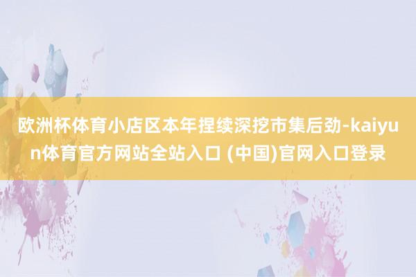 欧洲杯体育小店区本年捏续深挖市集后劲-kaiyun体育官方网站全站入口 (中国)官网入口登录