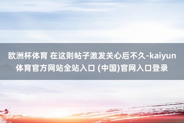 欧洲杯体育 在这则帖子激发关心后不久-kaiyun体育官方网站全站入口 (中国)官网入口登录