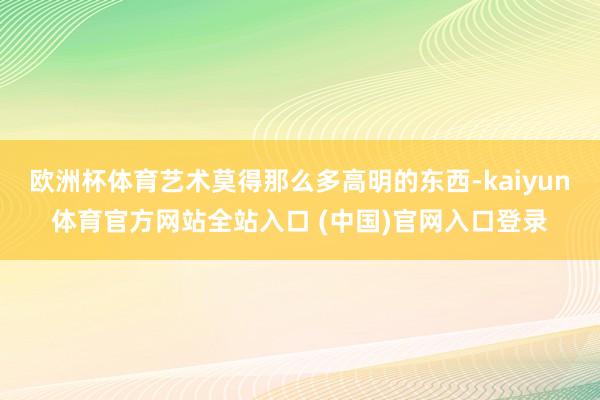 欧洲杯体育艺术莫得那么多高明的东西-kaiyun体育官方网站全站入口 (中国)官网入口登录
