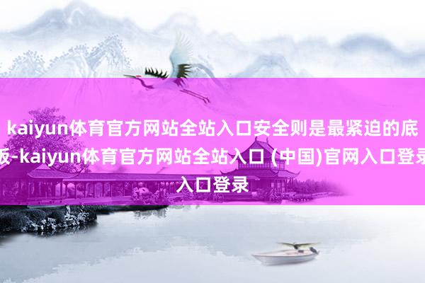 kaiyun体育官方网站全站入口安全则是最紧迫的底板-kaiyun体育官方网站全站入口 (中国)官网入口登录