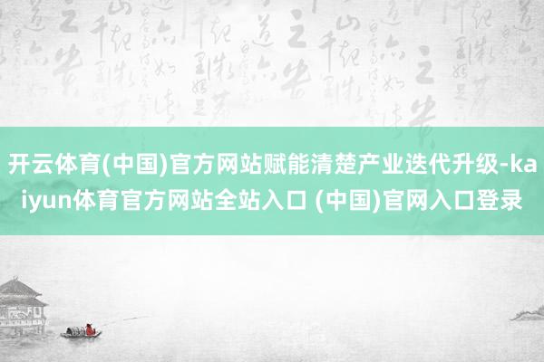 开云体育(中国)官方网站赋能清楚产业迭代升级-kaiyun体育官方网站全站入口 (中国)官网入口登录