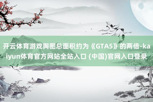 开云体育游戏舆图总面积约为《GTA5》的两倍-kaiyun体育官方网站全站入口 (中国)官网入口登录