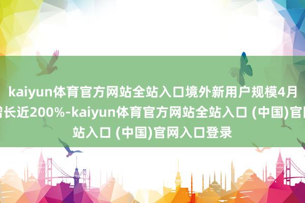 kaiyun体育官方网站全站入口境外新用户规模4月以来同比增长近200%-kaiyun体育官方网站全站入口 (中国)官网入口登录