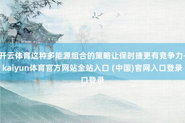 开云体育这种多能源组合的策略让保时捷更有竞争力-kaiyun体育官方网站全站入口 (中国)官网入口登录