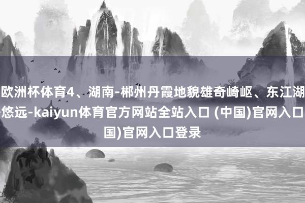 欧洲杯体育4、湖南-郴州丹霞地貌雄奇崎岖、东江湖宁静悠远-kaiyun体育官方网站全站入口 (中国)官网入口登录