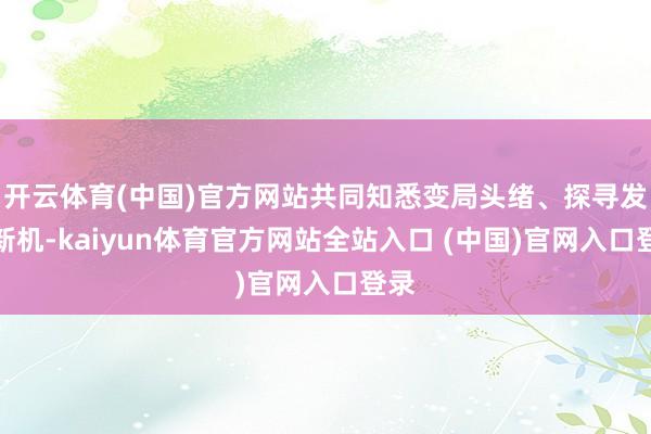 开云体育(中国)官方网站共同知悉变局头绪、探寻发展新机-kaiyun体育官方网站全站入口 (中国)官网入口登录