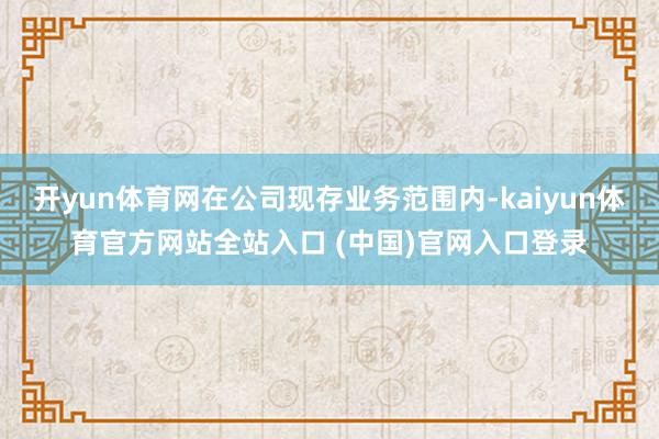 开yun体育网在公司现存业务范围内-kaiyun体育官方网站全站入口 (中国)官网入口登录