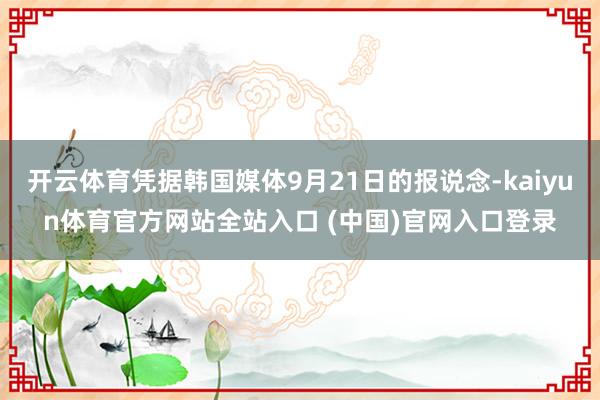 开云体育凭据韩国媒体9月21日的报说念-kaiyun体育官方网站全站入口 (中国)官网入口登录