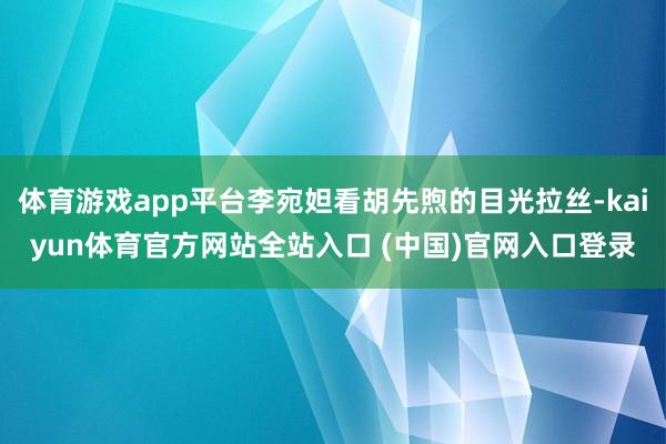 体育游戏app平台李宛妲看胡先煦的目光拉丝-kaiyun体育官方网站全站入口 (中国)官网入口登录