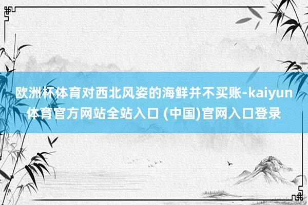 欧洲杯体育对西北风姿的海鲜并不买账-kaiyun体育官方网站全站入口 (中国)官网入口登录