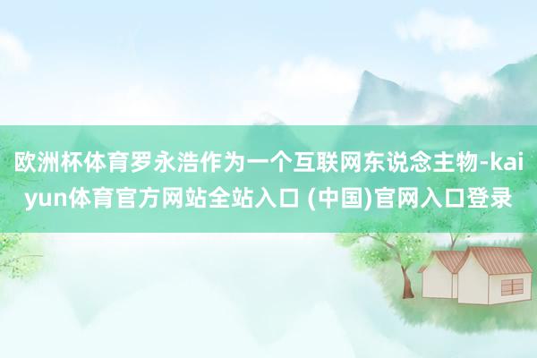 欧洲杯体育罗永浩作为一个互联网东说念主物-kaiyun体育官方网站全站入口 (中国)官网入口登录