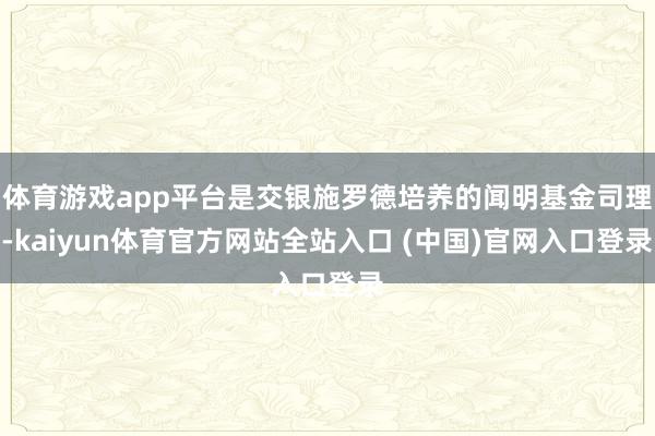 体育游戏app平台是交银施罗德培养的闻明基金司理-kaiyun体育官方网站全站入口 (中国)官网入口登录