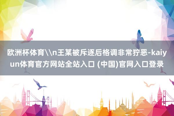 欧洲杯体育\n王某被斥逐后格调非常狞恶-kaiyun体育官方网站全站入口 (中国)官网入口登录