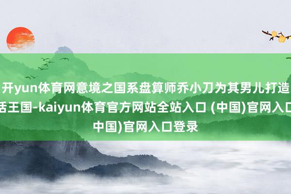 开yun体育网意境之国系盘算师乔小刀为其男儿打造的童话王国-kaiyun体育官方网站全站入口 (中国)官网入口登录